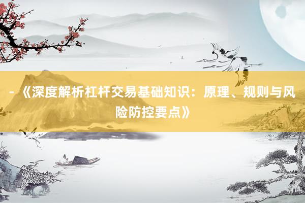 - 《深度解析杠杆交易基础知识:原理、规则与风险防控要点》