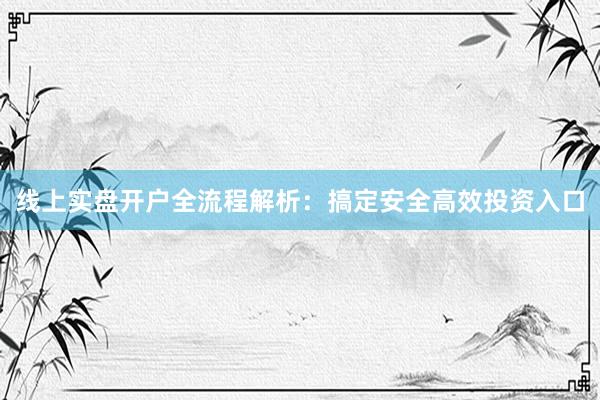 线上实盘开户全流程解析：搞定安全高效投资入口
