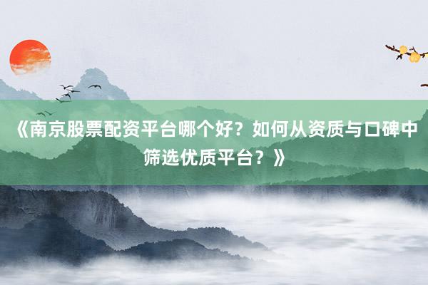 《南京股票配资平台哪个好？如何从资质与口碑中筛选优质平台？》