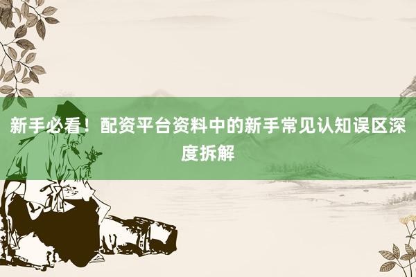 新手必看！配资平台资料中的新手常见认知误区深度拆解