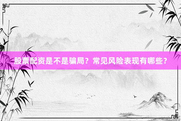 股票配资是不是骗局？常见风险表现有哪些？
