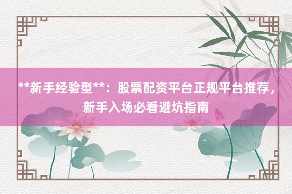 **新手经验型**：股票配资平台正规平台推荐，新手入场必看避坑指南