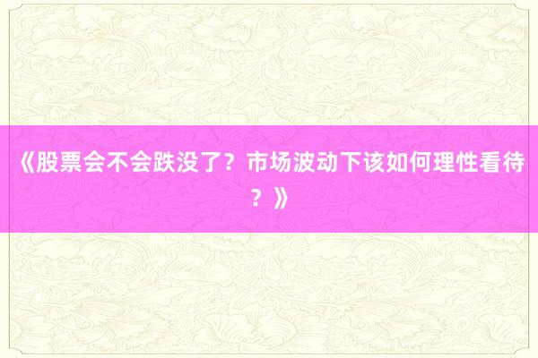 《股票会不会跌没了？市场波动下该如何理性看待？》