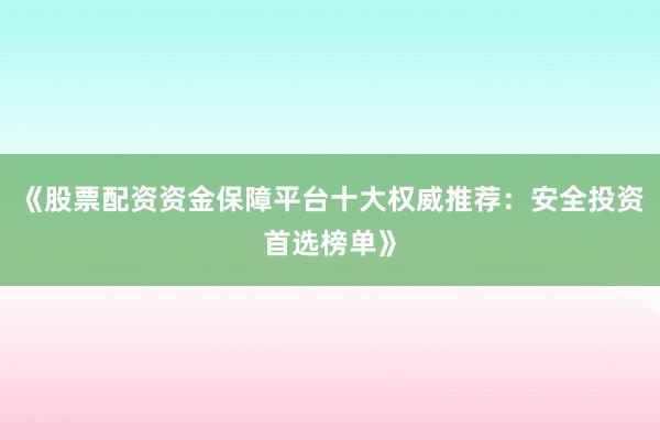 《股票配资资金保障平台十大权威推荐：安全投资首选榜单》