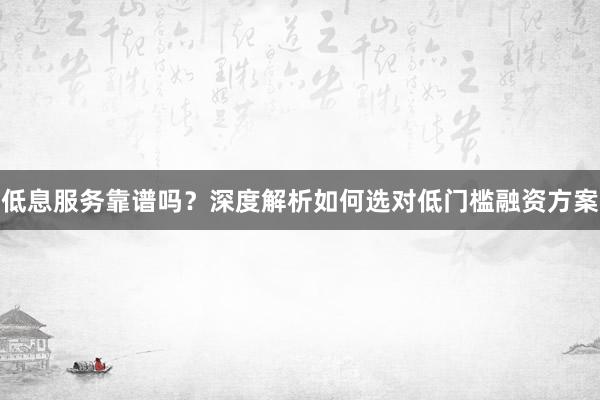 低息服务靠谱吗?深度解析如何选对低门槛融资方案