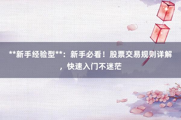 **新手经验型**：新手必看！股票交易规则详解，快速入门不迷茫