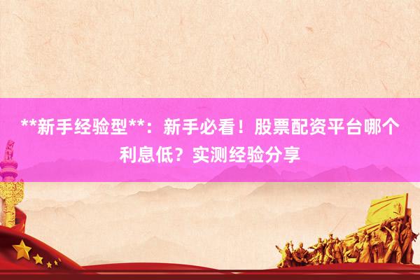 **新手经验型**:新手必看!股票配资平台哪个利息低?实测经验分享