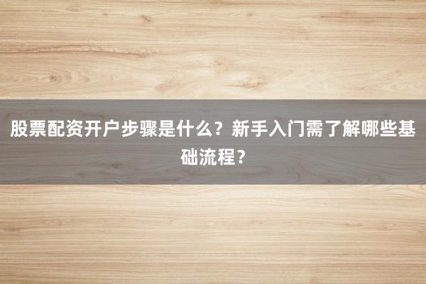 股票配资开户步骤是什么？新手入门需了解哪些基础流程？