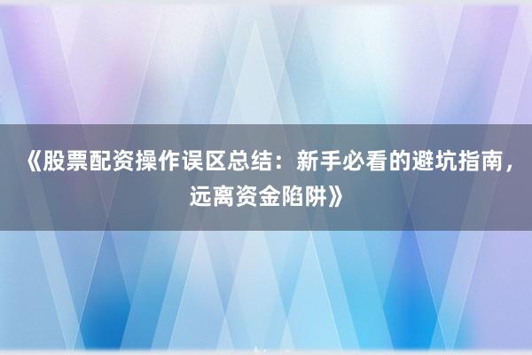 《股票配资操作误区总结：新手必看的避坑指南，远离资金陷阱》