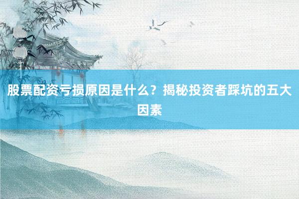 股票配资亏损原因是什么？揭秘投资者踩坑的五大因素