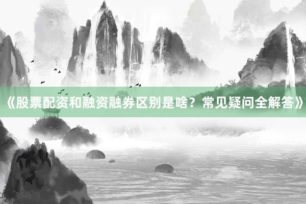 《股票配资和融资融券区别是啥？常见疑问全解答》